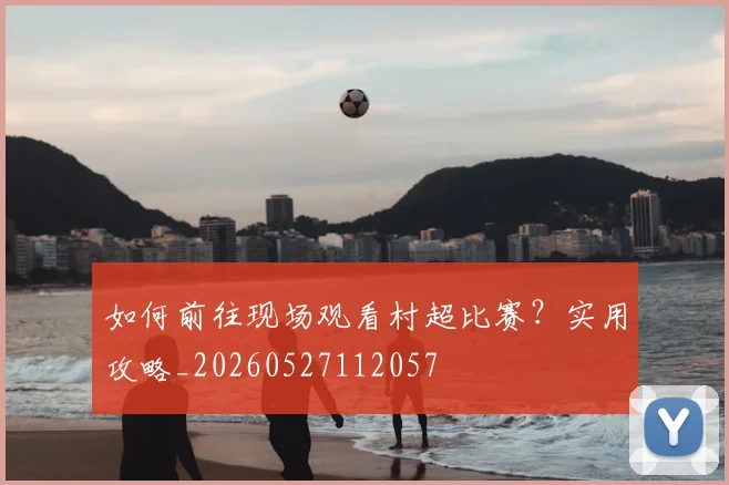 如何前往现场观看村超比赛？实用攻略_20260527112057