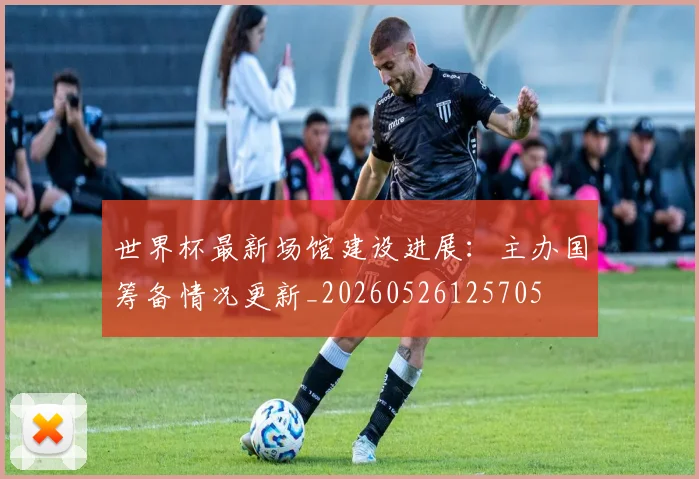 世界杯最新场馆建设进展:主办国筹备情况更新_20260526125705