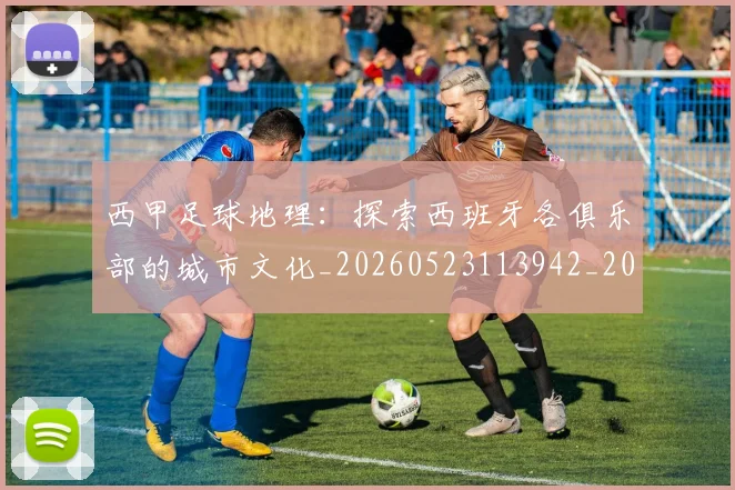 西甲足球地理:探索西班牙各俱乐部的城市文化_20260523113942_20260703181926