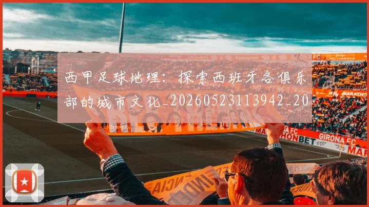 西甲足球地理：探索西班牙各俱乐部的城市文化_20260523113942_20260703181926