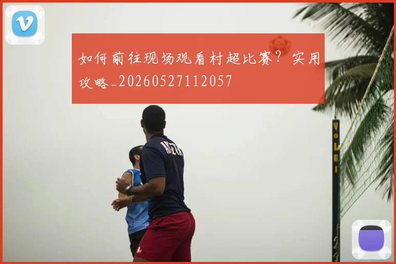 如何前往现场观看村超比赛?实用攻略_20260527112057