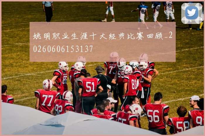 姚明职业生涯十大经典比赛回顾_20260606153137